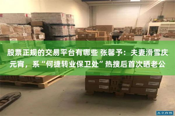 股票正规的交易平台有哪些 张馨予：夫妻滑雪庆元宵，系“何捷转业保卫处”热搜后首次晒老公