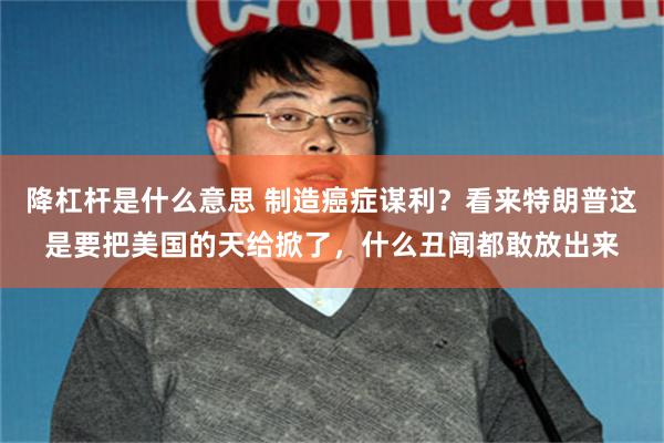 降杠杆是什么意思 制造癌症谋利？看来特朗普这是要把美国的天给掀了，什么丑闻都敢放出来