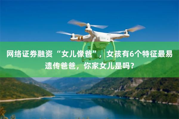 网络证劵融资 “女儿像爸”，女孩有6个特征最易遗传爸爸，你家女儿是吗？