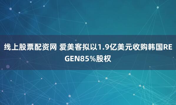 线上股票配资网 爱美客拟以1.9亿美元收购韩国REGEN85%股权