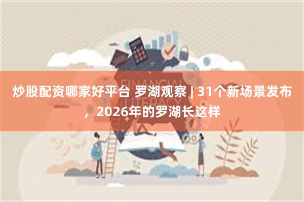 炒股配资哪家好平台 罗湖观察 | 31个新场景发布，2026年的罗湖长这样