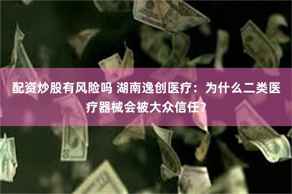 配资炒股有风险吗 湖南逸创医疗：为什么二类医疗器械会被大众信任？