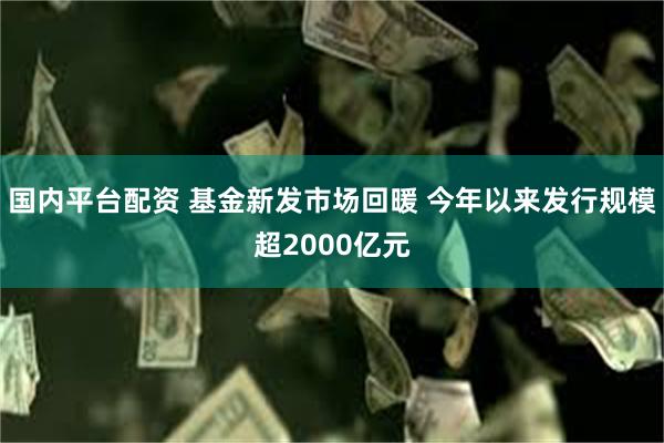 国内平台配资 基金新发市场回暖 今年以来发行规模超2000亿元