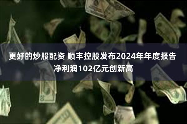 更好的炒股配资 顺丰控股发布2024年年度报告 净利润102亿元创新高