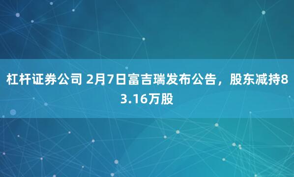 杠杆证券公司 2月7日富吉瑞发布公告，股东减持83.16万股