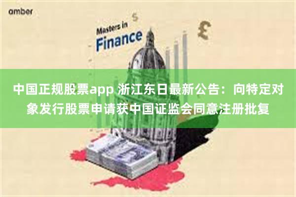 中国正规股票app 浙江东日最新公告：向特定对象发行股票申请获中国证监会同意注册批复