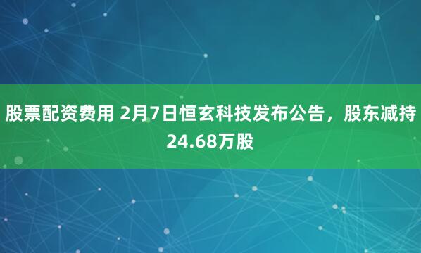 股票配资费用 2月7日恒玄科技发布公告，股东减持24.68万股
