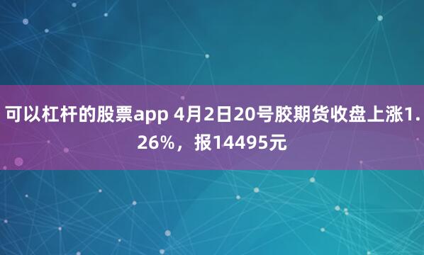 可以杠杆的股票app 4月2日20号胶期货收盘上涨1.26%，报14495元