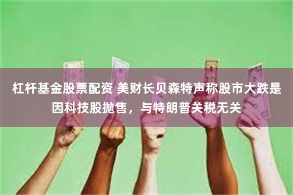 杠杆基金股票配资 美财长贝森特声称股市大跌是因科技股抛售，与特朗普关税无关