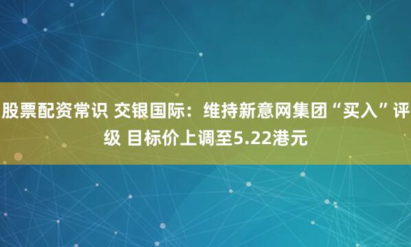 股票配资常识 交银国际：维持新意网集团“买入”评级 目标价上调至5.22港元