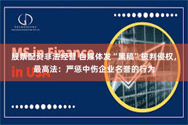 股票配资非法经营 自媒体发“黑稿”被判侵权，最高法：严惩中伤企业名誉的行为