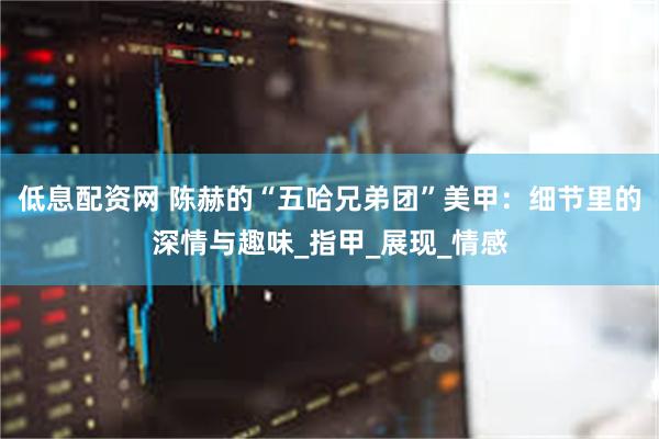 低息配资网 陈赫的“五哈兄弟团”美甲：细节里的深情与趣味_指甲_展现_情感