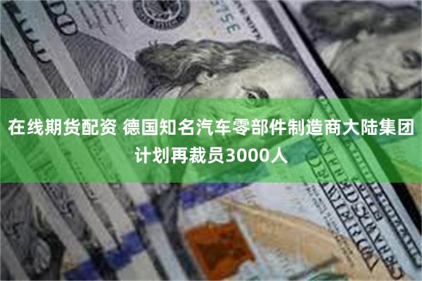 在线期货配资 德国知名汽车零部件制造商大陆集团计划再裁员3000人