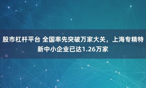 股市杠杆平台 全国率先突破万家大关，上海专精特新中小企业已达1.26万家