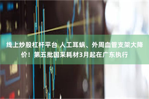 线上炒股杠杆平台 人工耳蜗、外周血管支架大降价！第五批国采耗材3月起在广东执行