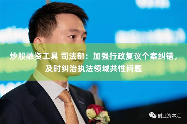 炒股融资工具 司法部：加强行政复议个案纠错，及时纠治执法领域共性问题