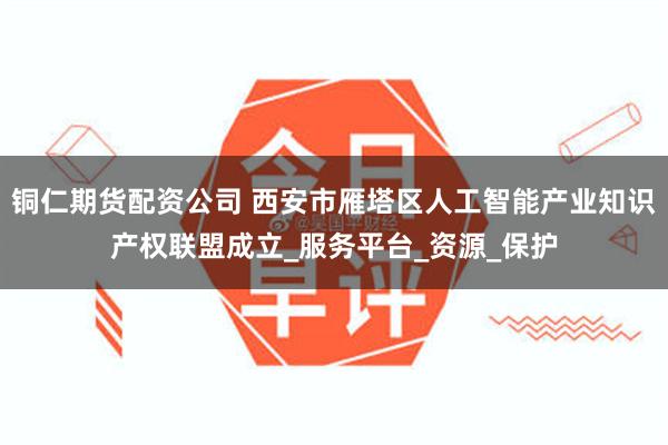 铜仁期货配资公司 西安市雁塔区人工智能产业知识产权联盟成立_服务平台_资源_保护
