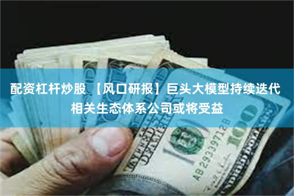 配资杠杆炒股 【风口研报】巨头大模型持续迭代 相关生态体系公司或将受益