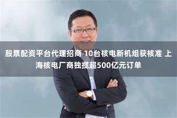 股票配资平台代理招商 10台核电新机组获核准 上海核电厂商独揽超500亿元订单