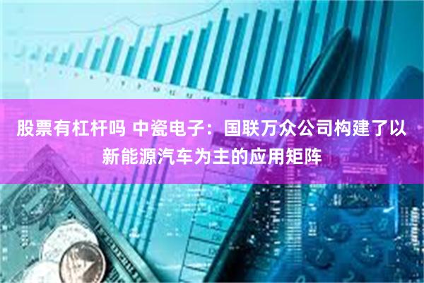 股票有杠杆吗 中瓷电子：国联万众公司构建了以新能源汽车为主的应用矩阵