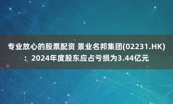 专业放心的股票配资 景业名邦集团(02231.HK)：2024年度股东应占亏损为3.44亿元