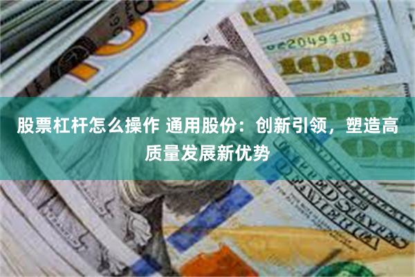 股票杠杆怎么操作 通用股份：创新引领，塑造高质量发展新优势