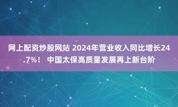 网上配资炒股网站 2024年营业收入同比增长24.7%！ 中国太保高质量发展再上新台阶