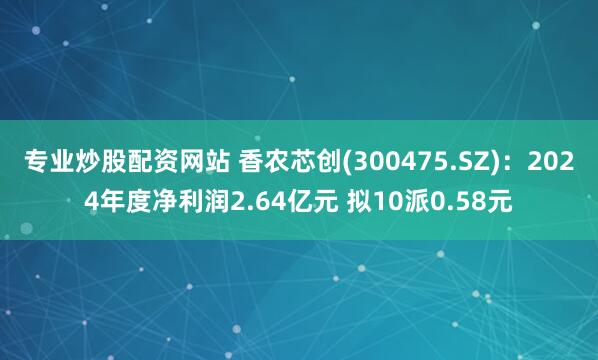 专业炒股配资网站 香农芯创(300475.SZ)：2024年度净利润2.64亿元 拟10派0.58元