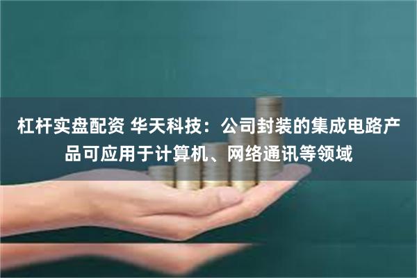 杠杆实盘配资 华天科技：公司封装的集成电路产品可应用于计算机、网络通讯等领域