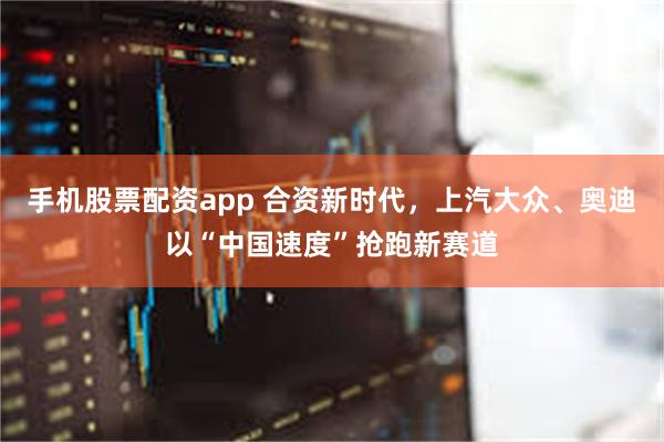 手机股票配资app 合资新时代，上汽大众、奥迪以“中国速度”抢跑新赛道