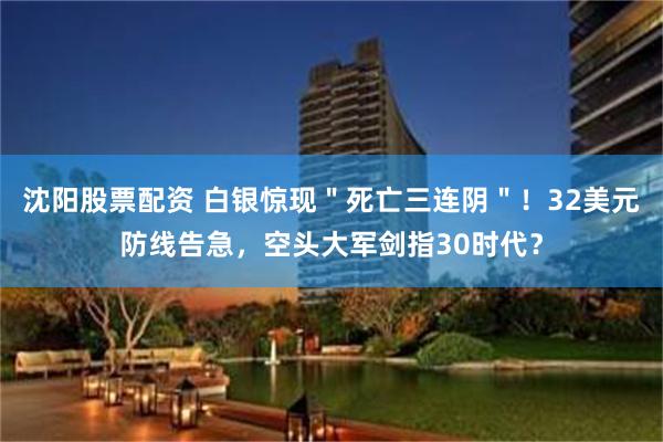 沈阳股票配资 白银惊现＂死亡三连阴＂！32美元防线告急，空头大军剑指30时代？