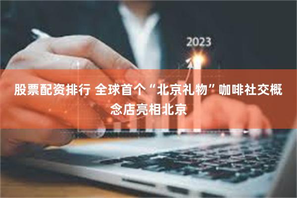 股票配资排行 全球首个“北京礼物”咖啡社交概念店亮相北京