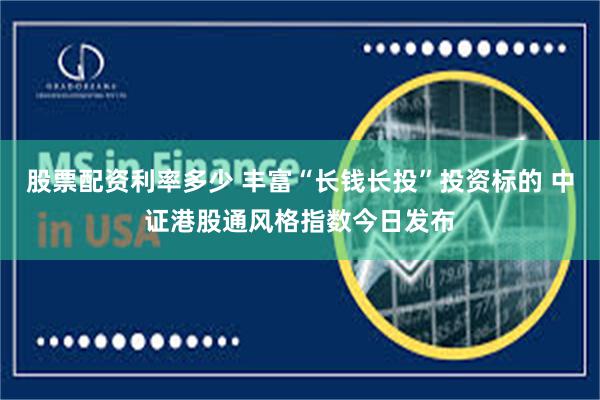 股票配资利率多少 丰富“长钱长投”投资标的 中证港股通风格指数今日发布