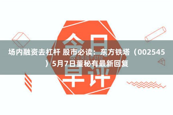 场内融资去杠杆 股市必读：东方铁塔（002545）5月7日董秘有最新回复