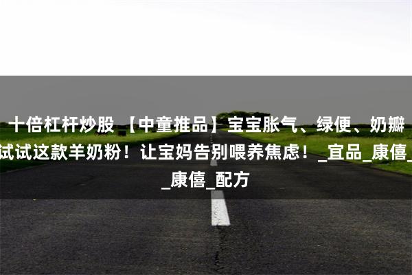 十倍杠杆炒股 【中童推品】宝宝胀气、绿便、奶瓣多？试试这款羊奶粉！让宝妈告别喂养焦虑！_宜品_康僖_配方