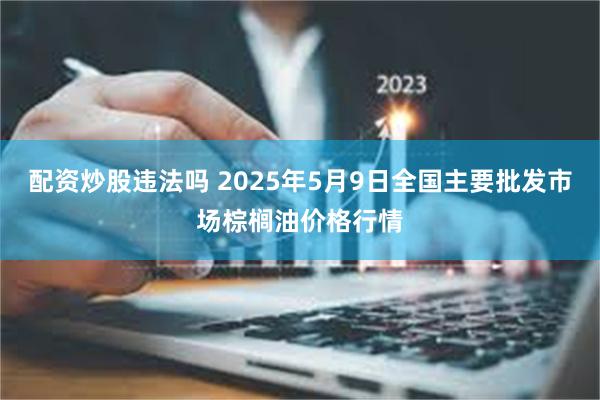 配资炒股违法吗 2025年5月9日全国主要批发市场棕榈油价格行情