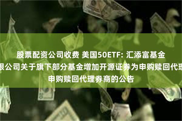 股票配资公司收费 美国50ETF: 汇添富基金管理股份有限公司关于旗下部分基金增加开源证券为申购赎回代理券商的公告