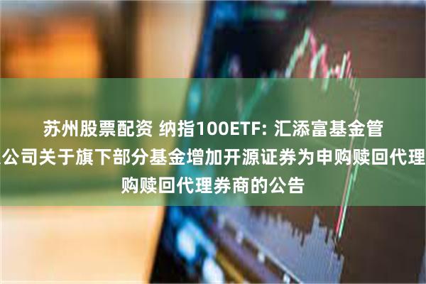 苏州股票配资 纳指100ETF: 汇添富基金管理股份有限公司关于旗下部分基金增加开源证券为申购赎回代理券商的公告