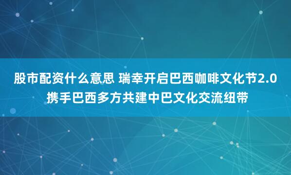股市配资什么意思 瑞幸开启巴西咖啡文化节2.0 携手巴西多方共建中巴文化交流纽带