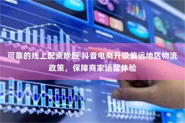 可靠的线上配资炒股 抖音电商升级偏远地区物流政策，保障商家运营体验