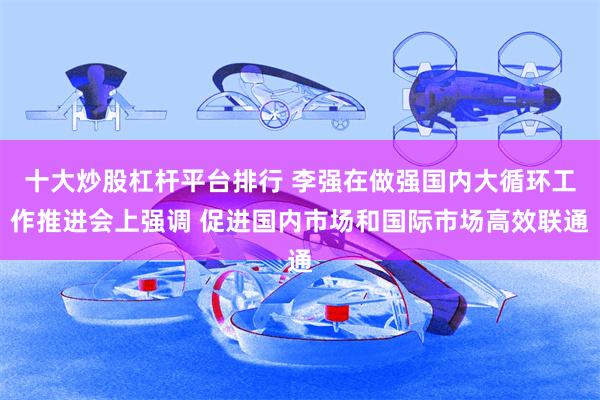 十大炒股杠杆平台排行 李强在做强国内大循环工作推进会上强调 促进国内市场和国际市场高效联通