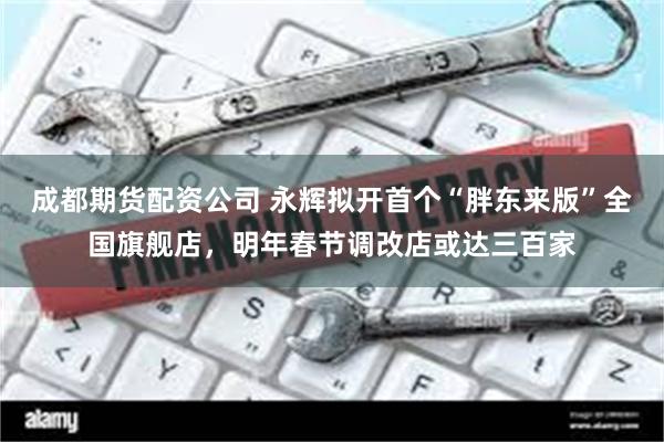 成都期货配资公司 永辉拟开首个“胖东来版”全国旗舰店，明年春节调改店或达三百家