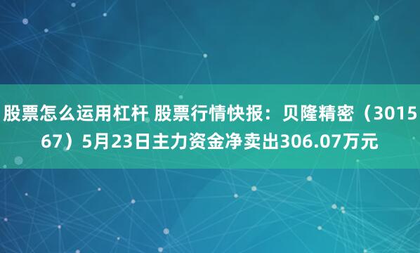 股票怎么运用杠杆 股票行情快报：贝隆精密（301567）5月23日主力资金净卖出306.07万元
