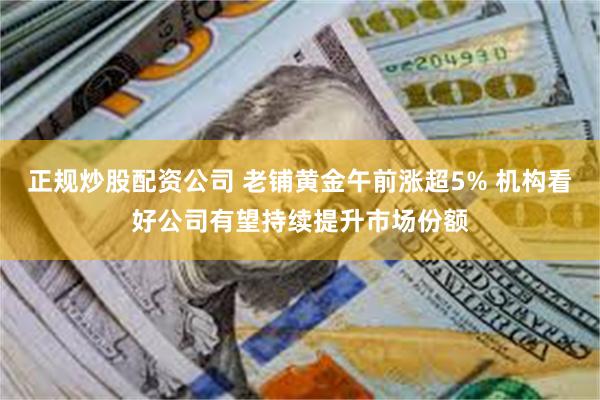 正规炒股配资公司 老铺黄金午前涨超5% 机构看好公司有望持续提升市场份额