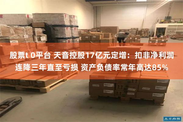 股票t 0平台 天音控股17亿元定增：扣非净利润连降三年直至亏损 资产负债率常年高达85%