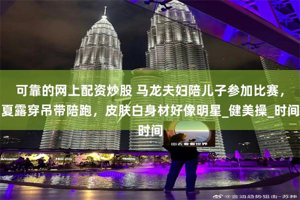可靠的网上配资炒股 马龙夫妇陪儿子参加比赛，夏露穿吊带陪跑，皮肤白身材好像明星_健美操_时间