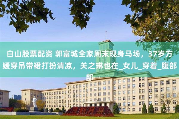 白山股票配资 郭富城全家周末现身马场，37岁方媛穿吊带裙打扮清凉，关之琳也在_女儿_穿着_腹部