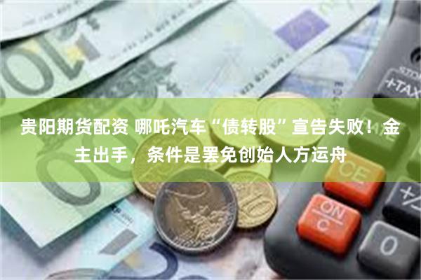 贵阳期货配资 哪吒汽车“债转股”宣告失败！金主出手，条件是罢免创始人方运舟