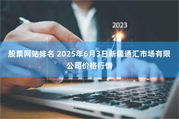股票网站排名 2025年6月3日新疆通汇市场有限公司价格行情