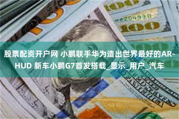 股票配资开户网 小鹏联手华为造出世界最好的AR-HUD 新车小鹏G7首发搭载_显示_用户_汽车